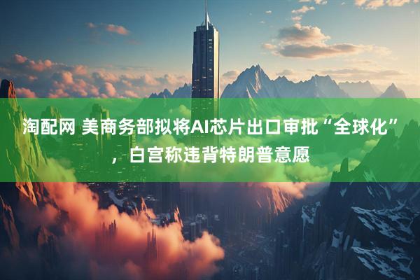 淘配网 美商务部拟将AI芯片出口审批“全球化”，白宫称违背特朗普意愿
