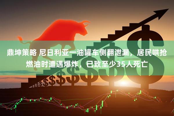 鼎坤策略 尼日利亚一油罐车侧翻泄漏，居民哄抢燃油时遭遇爆炸，已致至少35人死亡