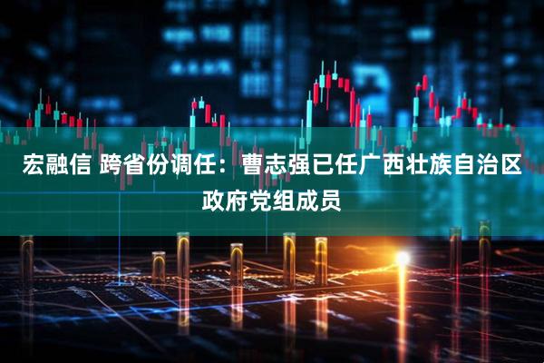 宏融信 跨省份调任：曹志强已任广西壮族自治区政府党组成员