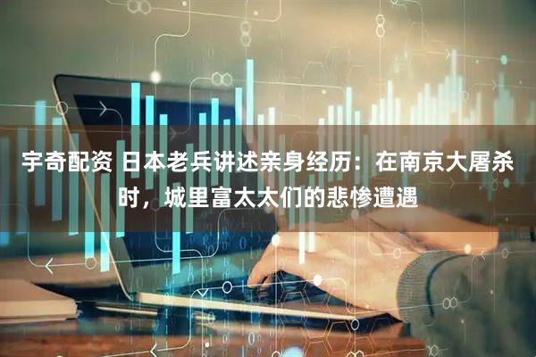 宇奇配资 日本老兵讲述亲身经历：在南京大屠杀时，城里富太太们的悲惨遭遇