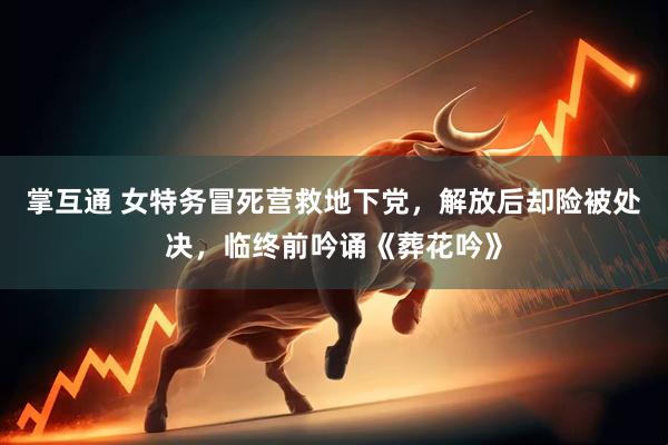 掌互通 女特务冒死营救地下党，解放后却险被处决，临终前吟诵《葬花吟》