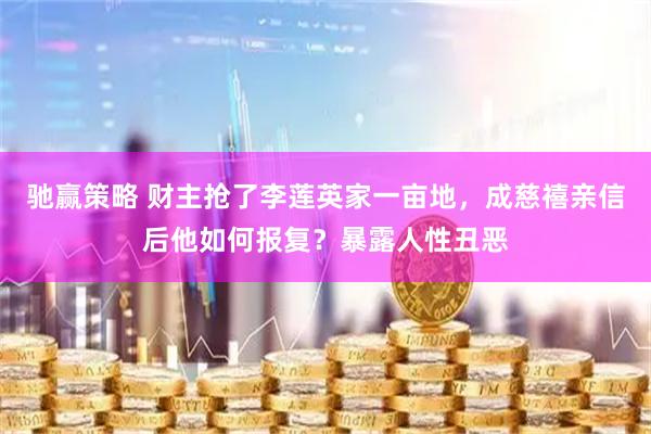 驰赢策略 财主抢了李莲英家一亩地，成慈禧亲信后他如何报复？暴露人性丑恶