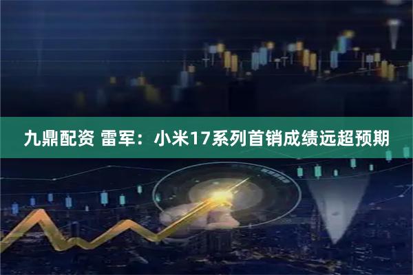 九鼎配资 雷军：小米17系列首销成绩远超预期