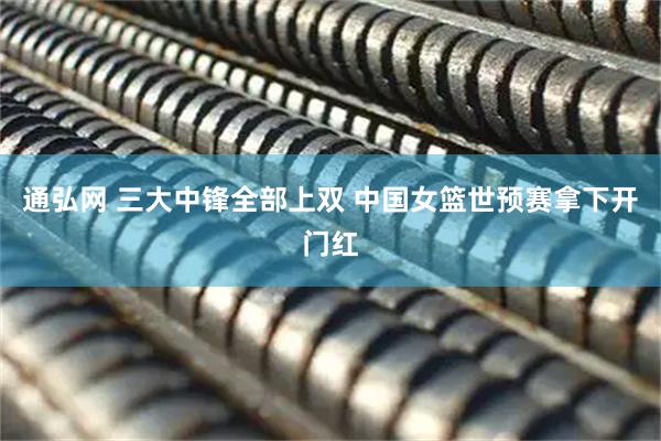 通弘网 三大中锋全部上双 中国女篮世预赛拿下开门红
