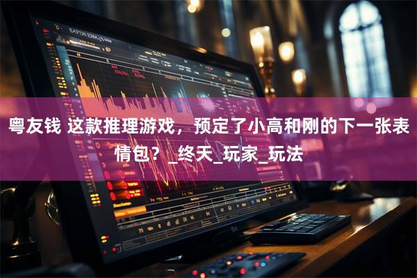 粤友钱 这款推理游戏，预定了小高和刚的下一张表情包？_终天_玩家_玩法