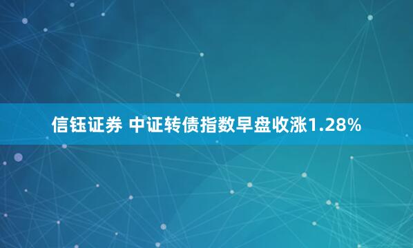 信钰证券 中证转债指数早盘收涨1.28%