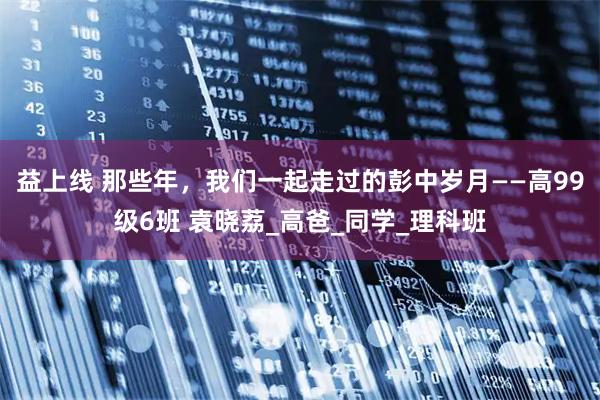 益上线 那些年，我们一起走过的彭中岁月——高99级6班 袁晓荔_高爸_同学_理科班