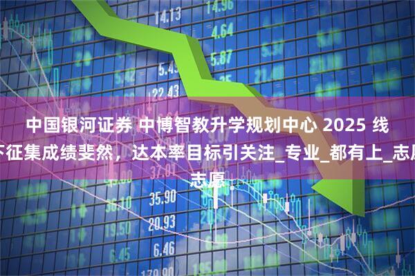 中国银河证券 中博智教升学规划中心 2025 线下征集成绩斐然，达本率目标引关注_专业_都有上_志愿