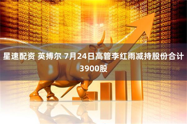 星速配资 英搏尔 7月24日高管李红雨减持股份合计3900股