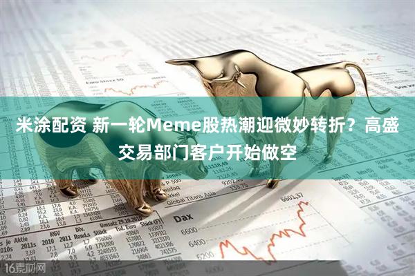 米涂配资 新一轮Meme股热潮迎微妙转折？高盛交易部门客户开始做空
