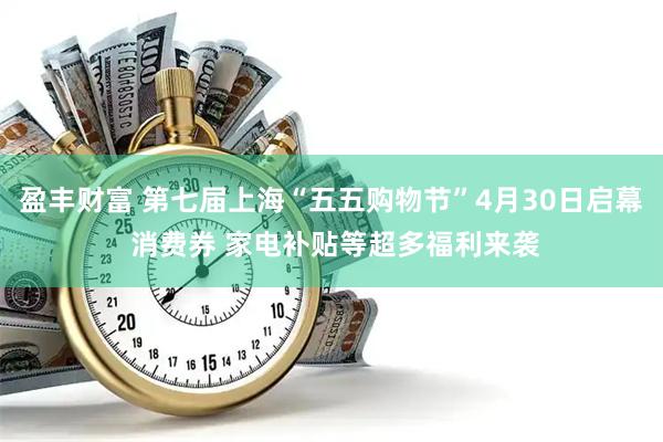 盈丰财富 第七届上海“五五购物节”4月30日启幕 消费券 家电补贴等超多福利来袭