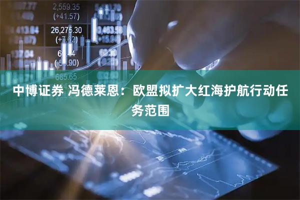 中博证券 冯德莱恩：欧盟拟扩大红海护航行动任务范围