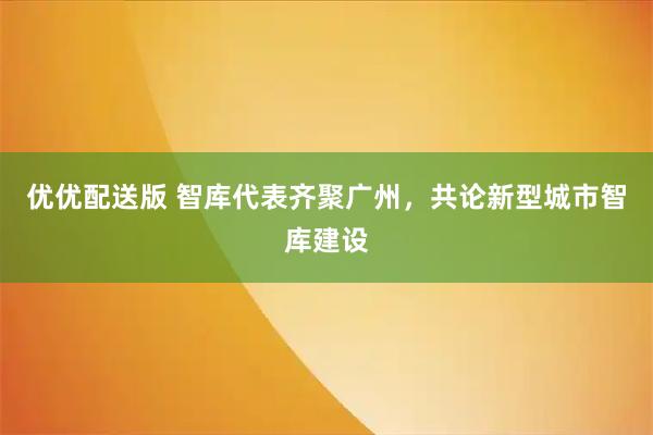 优优配送版 智库代表齐聚广州，共论新型城市智库建设
