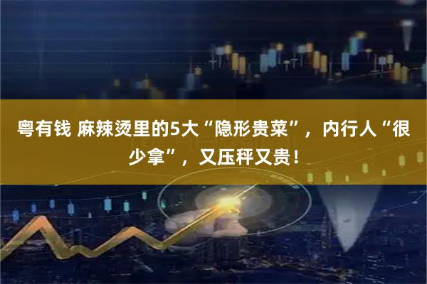 粤有钱 麻辣烫里的5大“隐形贵菜”，内行人“很少拿”，又压秤又贵！