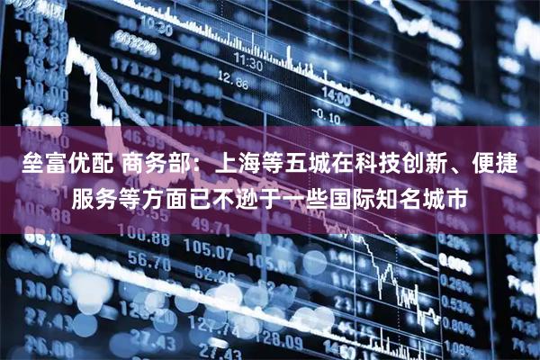 垒富优配 商务部：上海等五城在科技创新、便捷服务等方面已不逊于一些国际知名城市