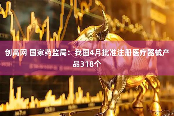 创高网 国家药监局：我国4月批准注册医疗器械产品318个