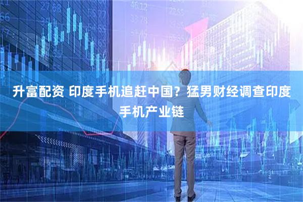 升富配资 印度手机追赶中国？猛男财经调查印度手机产业链