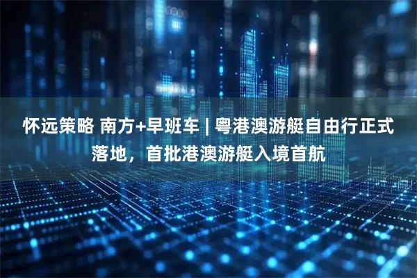 怀远策略 南方+早班车 | 粤港澳游艇自由行正式落地，首批港澳游艇入境首航