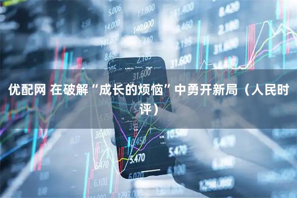 优配网 在破解“成长的烦恼”中勇开新局（人民时评）