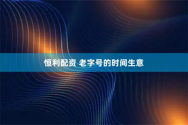 恒利配资 老字号的时间生意